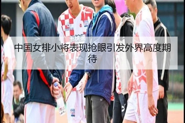 中国女排小将表现抢眼引发外界高度期待
